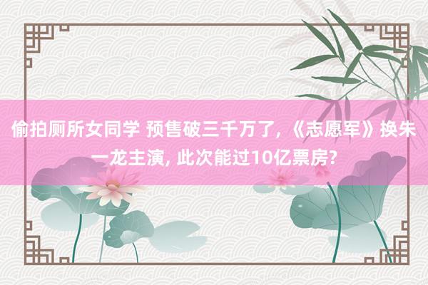 偷拍厕所女同学 预售破三千万了， 《志愿军》换朱一龙主演， 此次能过10亿票房?