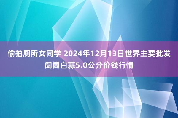 偷拍厕所女同学 2024年12月13日世界主要批发阛阓白蒜5.0公分价钱行情
