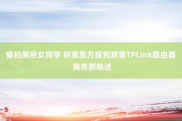 偷拍厕所女同学 好意思方探究禁售TPLink路由器 商务部陈述