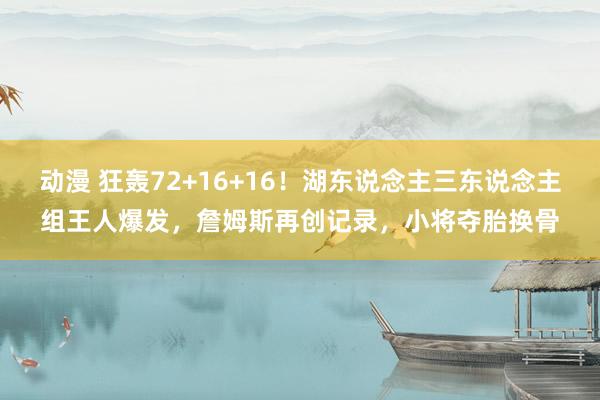 动漫 狂轰72+16+16！湖东说念主三东说念主组王人爆发，詹姆斯再创记录，小将夺胎换骨