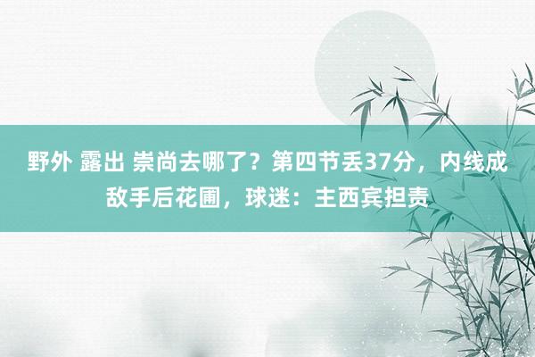 野外 露出 崇尚去哪了？第四节丢37分，内线成敌手后花圃，球迷：主西宾担责