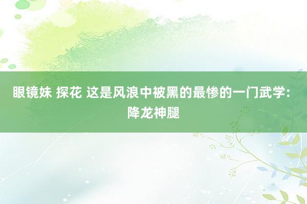眼镜妹 探花 这是风浪中被黑的最惨的一门武学: 降龙神腿