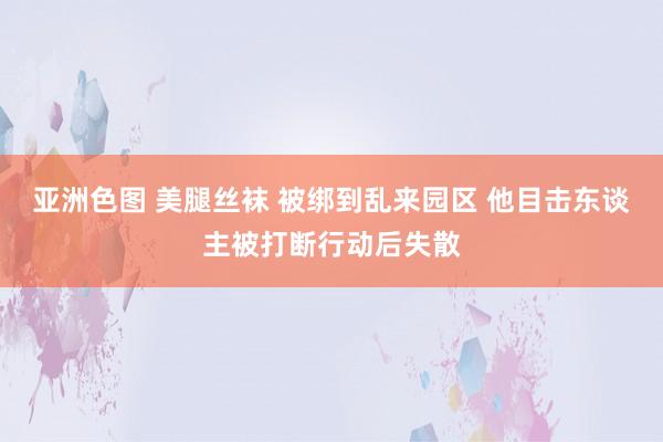 亚洲色图 美腿丝袜 被绑到乱来园区 他目击东谈主被打断行动后失散