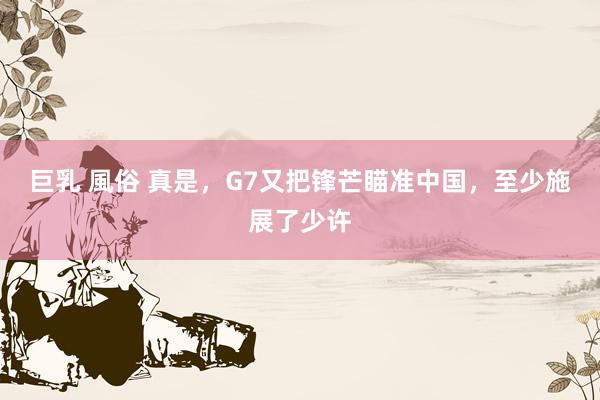 巨乳 風俗 真是，G7又把锋芒瞄准中国，至少施展了少许