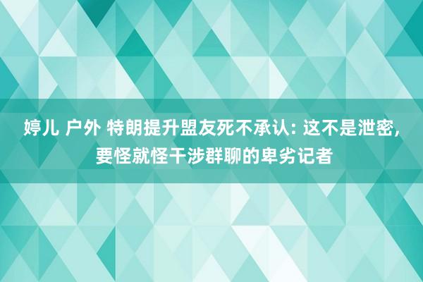婷儿 户外 特朗提升盟友死不承认: 这不是泄密， 要怪就怪干涉群聊的卑劣记者