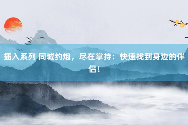 插入系列 同城约炮，尽在掌持：快速找到身边的伴侣！