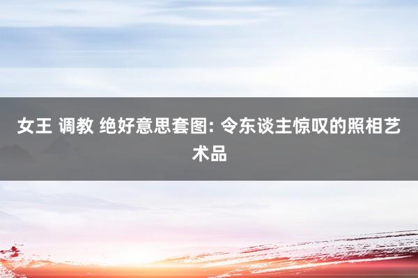 女王 调教 绝好意思套图: 令东谈主惊叹的照相艺术品