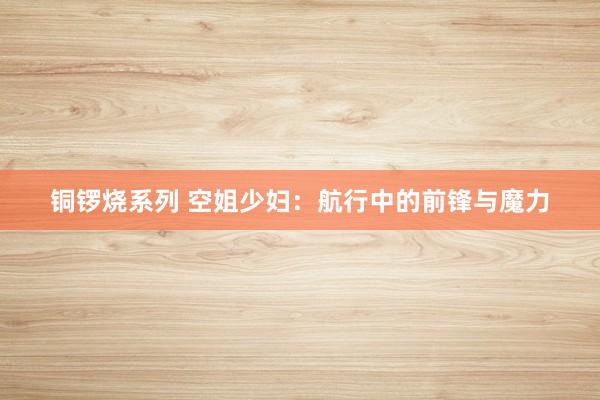 铜锣烧系列 空姐少妇：航行中的前锋与魔力