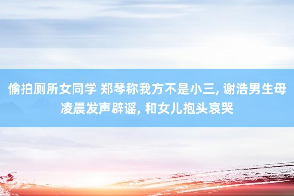 偷拍厕所女同学 郑琴称我方不是小三， 谢浩男生母凌晨发声辟谣， 和女儿抱头哀哭