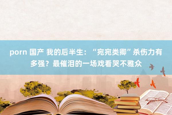 porn 国产 我的后半生：“宛宛类卿”杀伤力有多强？最催泪的一场戏看哭不雅众