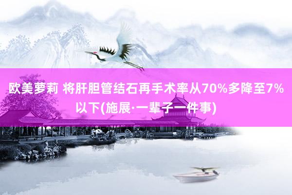 欧美萝莉 将肝胆管结石再手术率从70%多降至7%以下(施展·一辈子一件事)