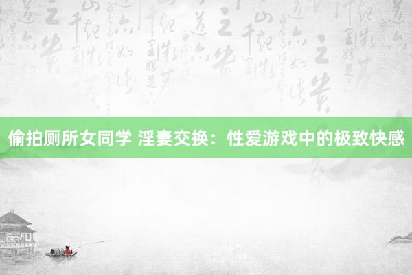 偷拍厕所女同学 淫妻交换：性爱游戏中的极致快感
