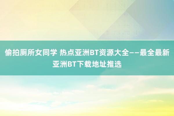 偷拍厕所女同学 热点亚洲BT资源大全——最全最新亚洲BT下载地址推选