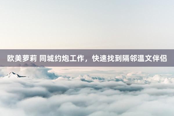 欧美萝莉 同城约炮工作，快速找到隔邻温文伴侣
