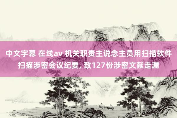 中文字幕 在线av 机关职责主说念主员用扫描软件扫描涉密会议纪要， 致127份涉密文献走漏