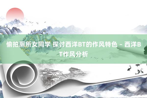 偷拍厕所女同学 探讨西洋BT的作风特色 – 西洋BT作风分析