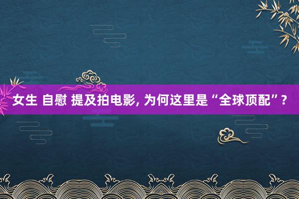 女生 自慰 提及拍电影， 为何这里是“全球顶配”?