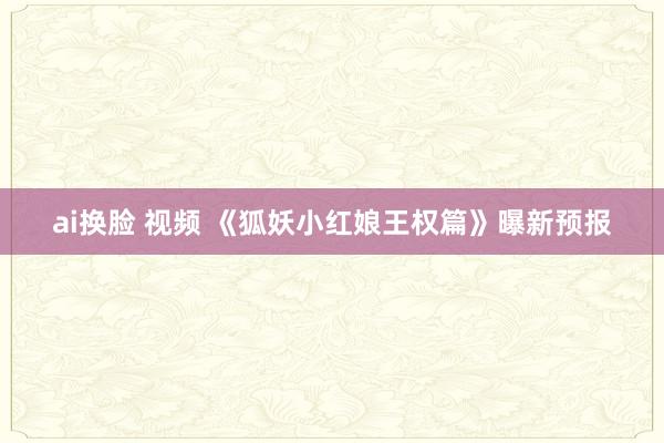 ai换脸 视频 《狐妖小红娘王权篇》曝新预报