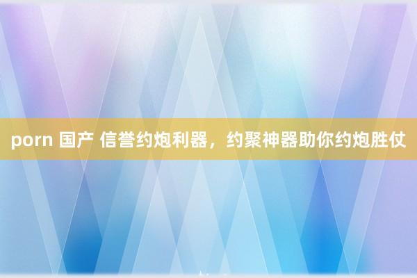 porn 国产 信誉约炮利器，约聚神器助你约炮胜仗