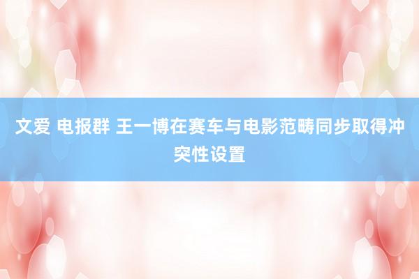 文爱 电报群 王一博在赛车与电影范畴同步取得冲突性设置