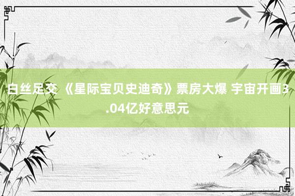 白丝足交 《星际宝贝史迪奇》票房大爆 宇宙开画3.04亿好意思元