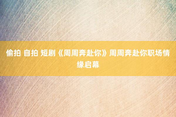 偷拍 自拍 短剧《周周奔赴你》周周奔赴你职场情缘启幕