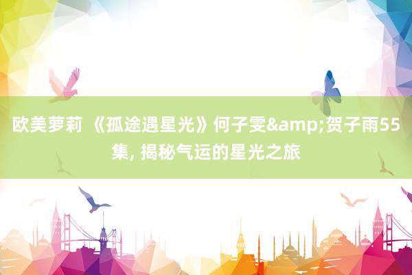 欧美萝莉 《孤途遇星光》何子雯&贺子雨55集， 揭秘气运的星光之旅
