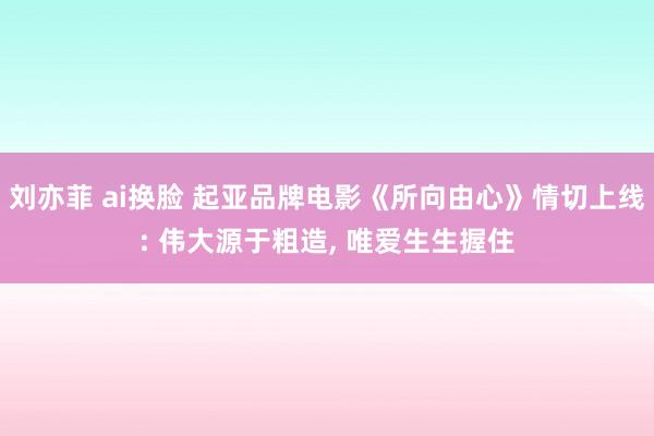 刘亦菲 ai换脸 起亚品牌电影《所向由心》情切上线: 伟大源于粗造， 唯爱生生握住