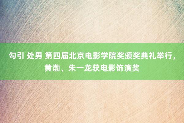 勾引 处男 第四届北京电影学院奖颁奖典礼举行，黄渤、朱一龙获电影饰演奖
