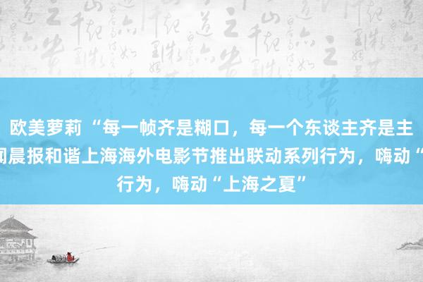 欧美萝莉 “每一帧齐是糊口，每一个东谈主齐是主角！” 新闻晨报和谐上海海外电影节推出联动系列行为，嗨动“上海之夏”