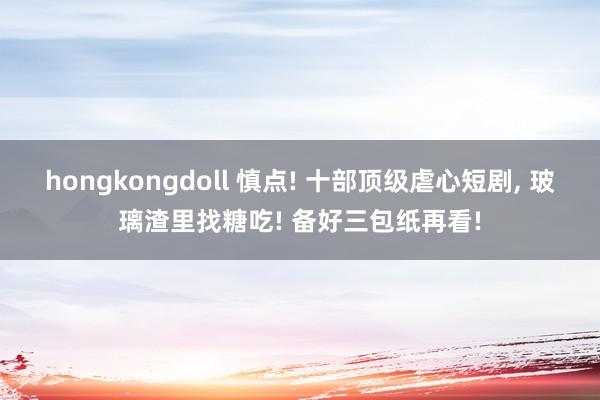 hongkongdoll 慎点! 十部顶级虐心短剧， 玻璃渣里找糖吃! 备好三包纸再看!