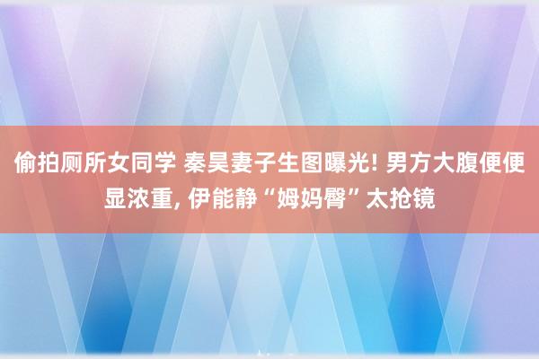 偷拍厕所女同学 秦昊妻子生图曝光! 男方大腹便便显浓重， 伊能静“姆妈臀”太抢镜